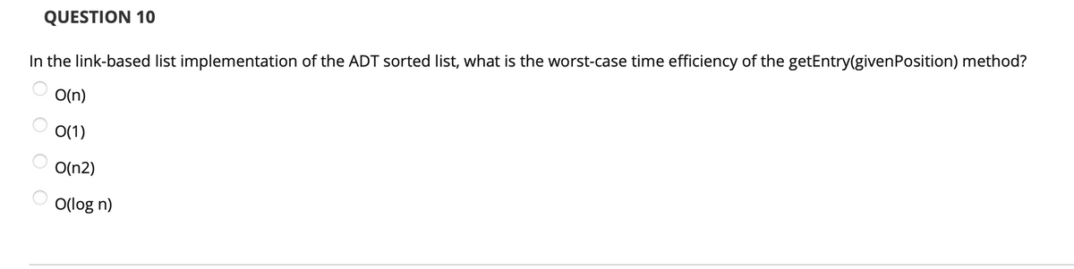 QUESTION 10
In the link-based list implementation of the ADT sorted list, what is the worst-case time efficiency of the getEntry(given Position) method?
O(n)
0(1)
O(n2)
O(log n)