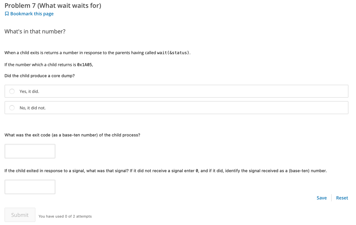 Problem 7 (What wait waits for)
Bookmark this page
What's in that number?
When a child exits is returns a number in response to the parents having called wait (&status).
If the number which a child returns is 0x1A05,
Did the child produce a core dump?
Yes, it did.
No, it did not.
What was the exit code (as a base-ten number) of the child process?
If the child exited in response to a signal, what was that signal? If it did not receive a signal enter 0, and if it did, identify the signal received as a (base-ten) number.
Submit You have used 0 of 2 attempts
Save
Reset