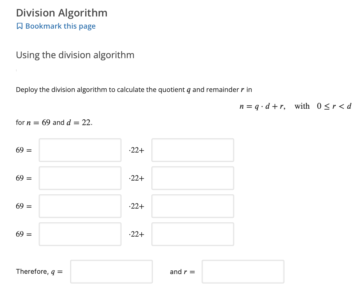 Division Algorithm
A Bookmark this page
Using the division algorithm
Deploy the division algorithm to calculate the quotient q and remainder r in
n = q • d +r, with 0<r<d
for n = 69 and d = 22.
69 =
-22+
69 =
-22+
69 =
·22+
69 =
-22+
and r =
Therefore, q =
