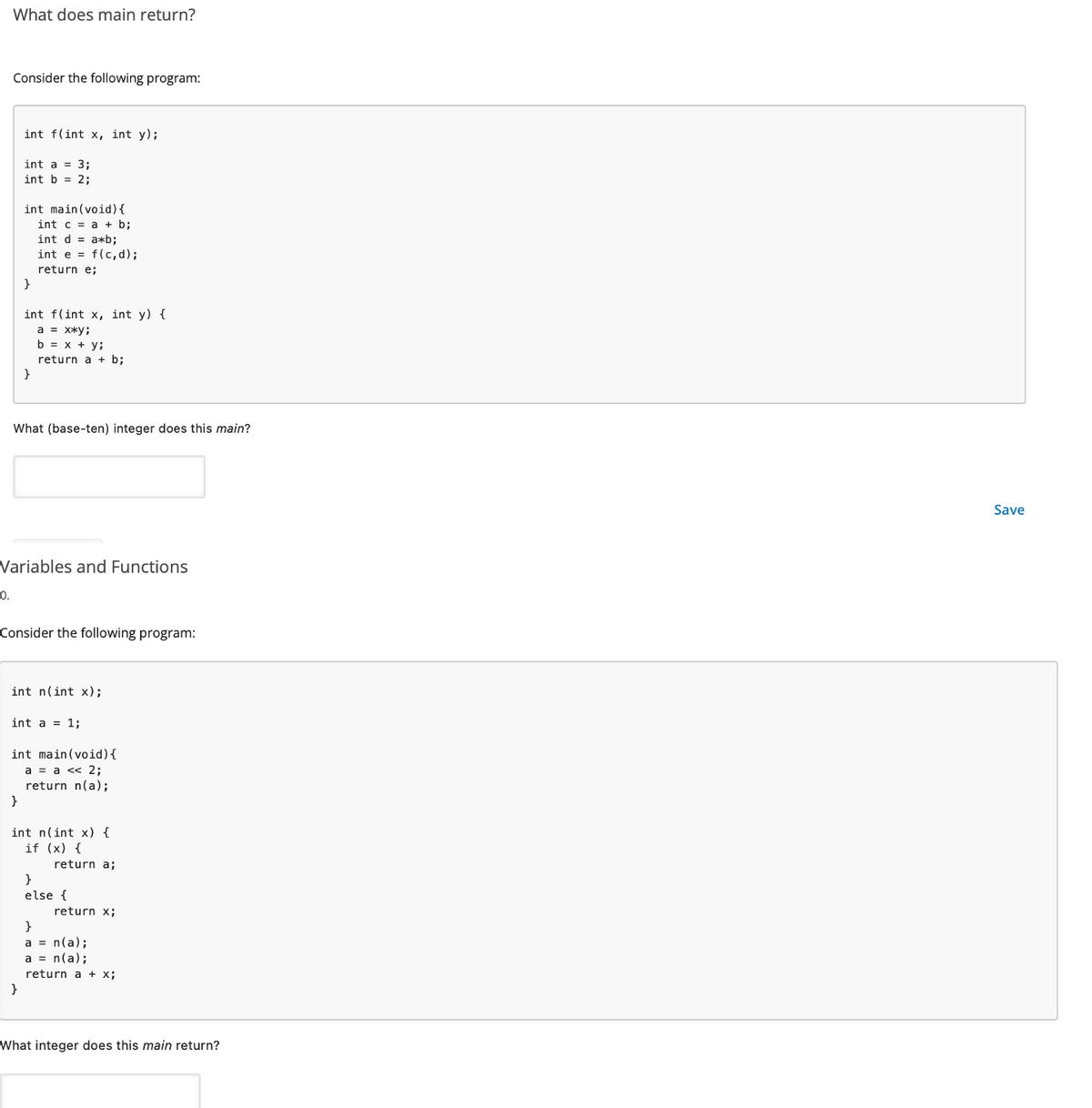 What does main return?
Consider the following program:
int f(int x, int y);
int a = 3;
int b = 2;
int main(void) {
int c = a + b;
int d = a*b;
int e = f(c,d);
return e;
}
int f(int x, int y) {
a = x*y;
b = x + y;
return a + b;
}
What (base-ten) integer does this main?
Variables and Functions
0.
Consider the following program:
int n(int x);
int a = 1;
int main(void) {
a = a << 2;
return n(a);
}
int n(int x) {
if (x) {
return a;
}
else {
return x;
}
a = n(a);
a = n(a);
return a + x;
What integer does this main return?
Save