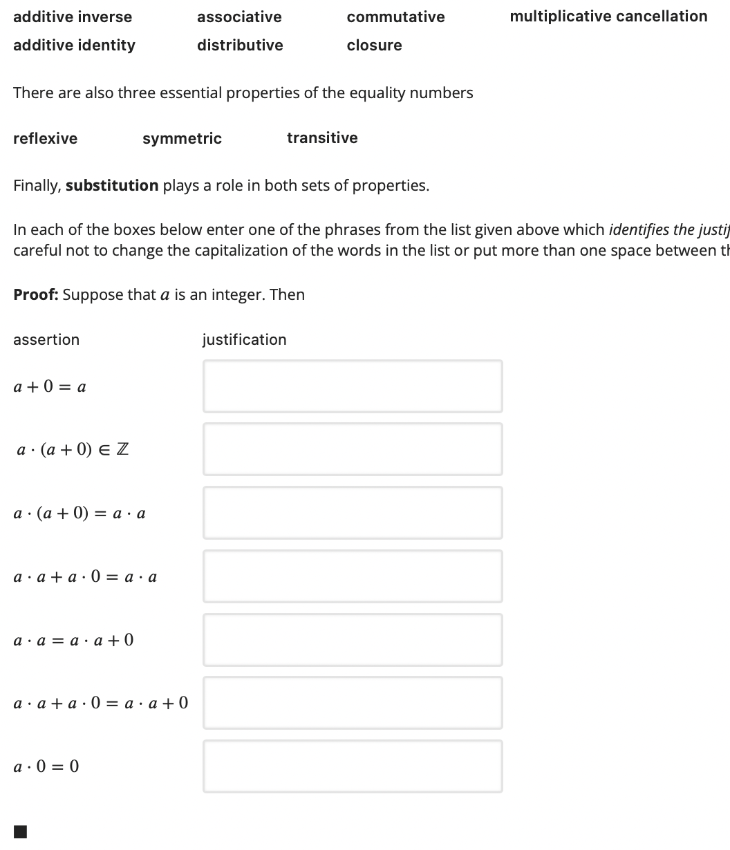 additive inverse
associative
commutative
multiplicative cancellation
additive identity
distributive
closure
There are also three essential properties of the equality numbers
reflexive
symmetric
transitive
Finally, substitution plays a role in both sets of properties.
In each of the boxes below enter one of the phrases from the list given above which identifies the justi
careful not to change the capitalization of the words in the list or put more than one space between th
Proof: Suppose that a is an integer. Then
assertion
justification
a + 0 = a
а (а + 0) € Z
а - (а + 0) %3 а а
а а +а:0 — а -а
а а — а.а +0
а : а +а:0 3D а - а +0
a · 0 = 0
