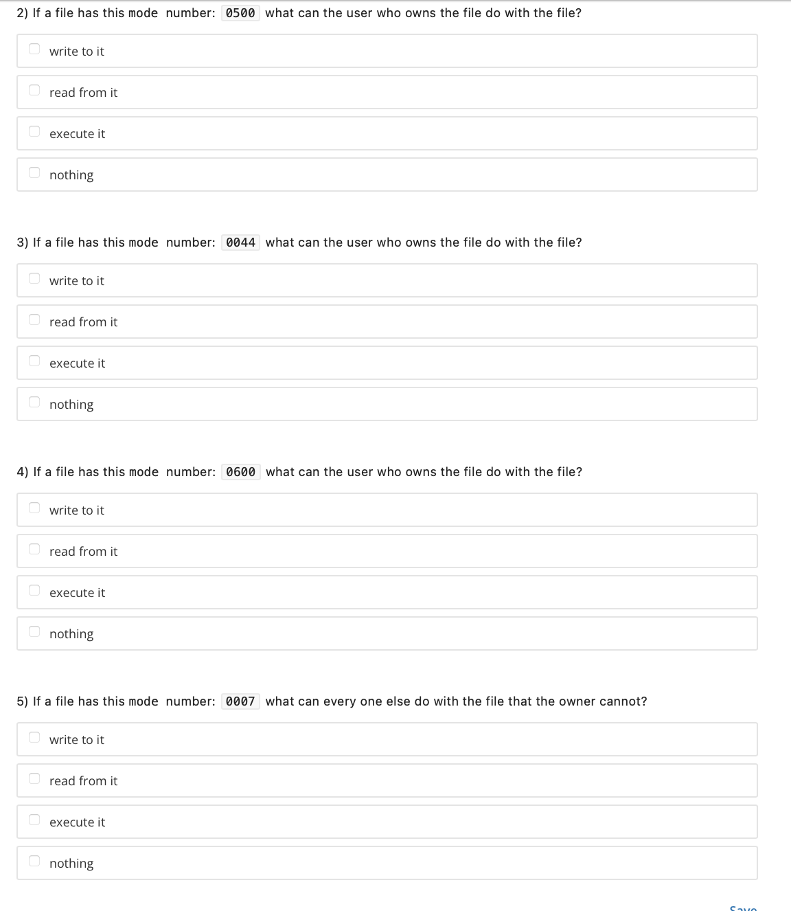 2) If a file has this mode number: 0500 what can the user who owns the file do with the file?
write to it
Oread from it
execute it
nothing
3) If a file has this mode number: 0044 what can the user who owns the file do with the file?
write to it
Oread from it
execute it
nothing
4) If a file has this mode number: 0600 what can the user who owns the file do with the file?
write to it
Oread from it
execute it
nothing
5) If a file has this mode number: 0007 what can every one else do with the file that the owner cannot?
write to it
Oread from it
execute it
nothing
Savo