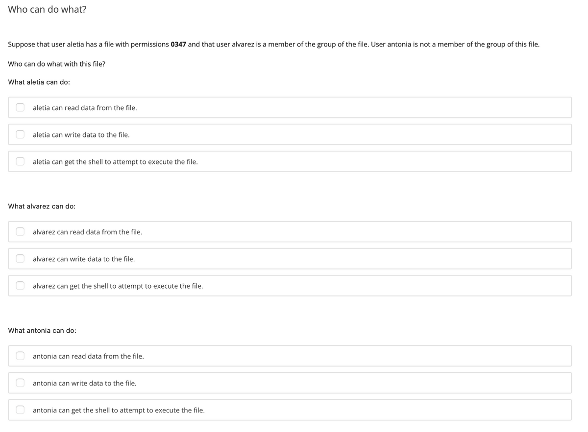 Who can do what?
Suppose that user aletia has a file with permissions 0347 and that user alvarez is a member of the group of the file. User antonia is not a member of the group of this file.
Who can do what with this file?
What aletia can do:
aletia can read data from the file.
aletia can write data to the file.
aletia can get the shell to attempt to execute the file.
What alvarez can do:
alvarez can read data from the file.
alvarez can write data to the file.
alvarez can get the shell to attempt to execute the file.
What antonia can do:
antonia can read data from the file.
antonia can write data to the file.
antonia can get the shell to attempt to execute the file.