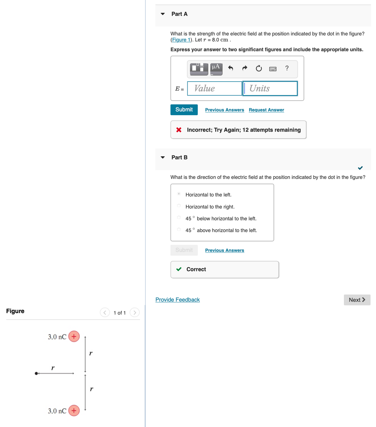 Part A
What is the strength of the electric field at the position indicated by the dot in the figure?
(Figure 1). Let r = 8.0 cm .
Express your answer to two significant figures and include the appropriate units.
E =
Value
Units
Submit
Previous Answers Request Answer
X Incorrect; Try Again; 12 attempts remaining
Part B
What is the direction of the electric field at the position indicated by the dot in the figure?
Horizontal to the left.
Horizontal to the right.
45° below horizontal to the left.
45° above horizontal to the left.
Submit
Previous Answers
Correct
Provide Feedback
Next >
Figure
1 of 1
3.0 nC (+
r
3.0 nC(+
