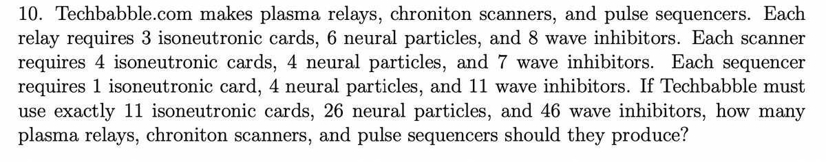 10. Techbabble.com makes plasma relays, chroniton scanners, and pulse sequencers. Each
relay requires 3 isoneutronic cards, 6 neural particles, and 8 wave inhibitors. Each scanner
requires 4 isoneutronic cards, 4 neural particles, and 7 wave inhibitors. Each sequencer
requires 1 isoneutronic card, 4 neural particles, and 11 wave inhibitors. If Techbabble must
use exactly 11 isoneutronic cards, 26 neural particles, and 46 wave inhibitors, how many
plasma relays, chroniton scanners, and pulse sequencers should they produce?
