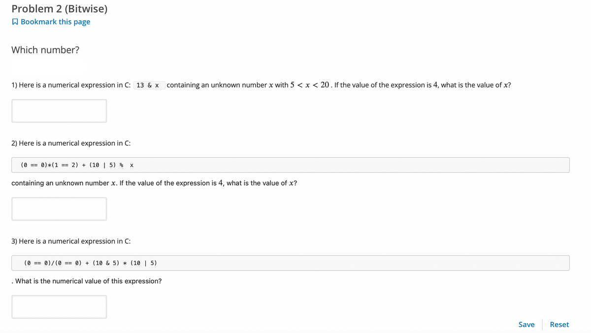 Problem 2 (Bitwise)
Bookmark this page
Which number?
1) Here is a numerical expression in C: 13 & x containing an unknown number x with 5 < x < 20. If the value of the expression is 4, what is the value of x?
2) Here is a numerical expression in C:
(0
==
.
0) * (1 ==
containing an unknown number x. If the value of the expression is 4, what is the value of x?
2) + (105) % X
3) Here is a numerical expression in C:
(0 == 0)/(0 ==
0) + (10 & 5) * (10 | 5)
What is the numerical value of this expression?
Save Reset