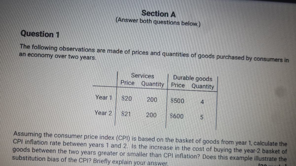 Section A
(Answer both questions below.)
Question 1
The following observations are made of prices and quantities of goods purchased by consumers in
an economy over two years.
Services
Price Quantity Price Quantity
Durable goods
Year 1
$20
200
$500
4.
Year 2
$21
200
$600
Assuming the consumer price index (CPI) is based on the basket of goods from year 1, calculate the
CPI inflation rate between years 1 and 2. Is the increase in the cost of buying the year-2 basket of
goods between the two years greater or smaller than CPI inflation? Does this example illustrate the
substitution bias of the CPI? Briefly explain your answer
