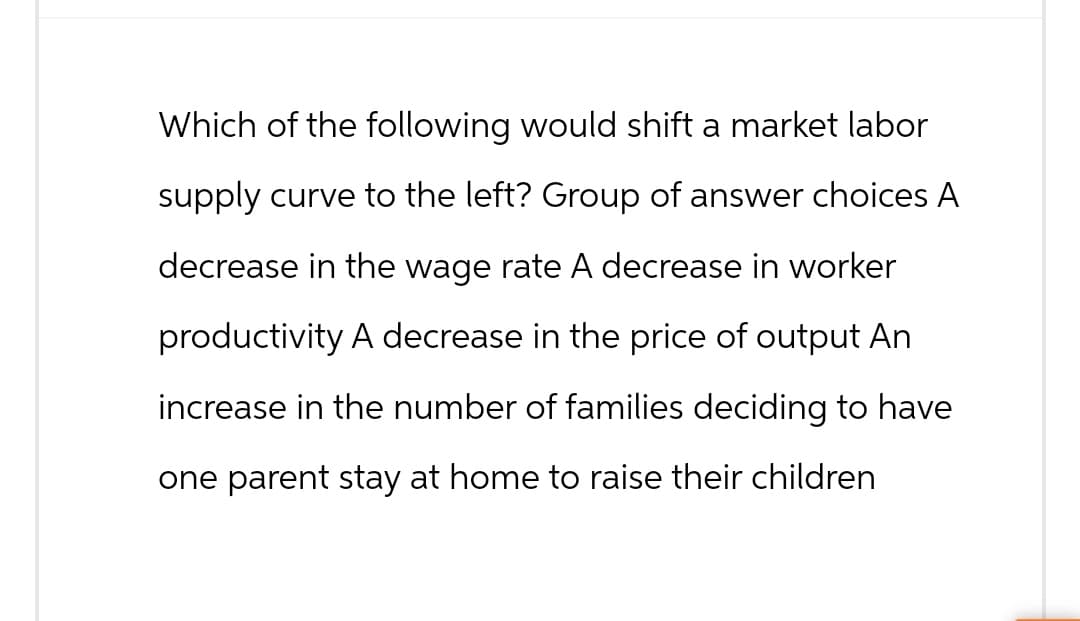 Which of the following would shift a market labor
supply curve to the left? Group of answer choices A
decrease in the wage rate A decrease in worker
productivity A decrease in the price of output An
increase in the number of families deciding to have
one parent stay at home to raise their children