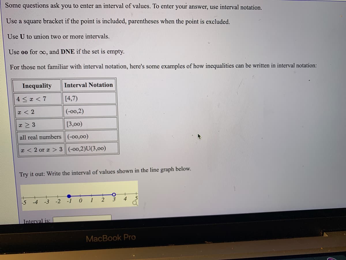 Some questions ask you to enter an interval of values. To enter your answer, use interval notation.
Use a square bracket if the point is included, parentheses when the point is excluded.
Use U to union two or more intervals.
Use oo for oo, and DNE if the set is empty.
For those not familiar with interval notation, here's some examples of how inequalities can be written in interval notation:
Inequality
Interval Notation
4 < x < 7
[4,7)
x < 2
(-00,2)
x > 3
[3,00)
all real numbers (-00,00)
x < 2 or a > 3 (-00,2)U(3,00)
Try it out: Write the interval of values shown in the line graph below.
-5
-4
-3
-2
4
Interval is:
MacBook Pro
