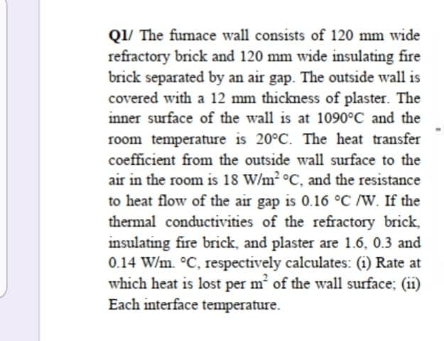 Q1/ The fumace wall consists of 120 mm wide
refractory brick and 120 mm wide insulating fire
brick separated by an air gap. The outside wall is
covered with a 12 mm thickness of plaster. The
inner surface of the wall is at 1090°C and the
room temperature is 20°C. The heat transfer
coefficient from the outside wall surface to the
air in the room is 18 W/m2 °C, and the resistance
to heat flow of the air gap is 0.16 °C /W. If the
thermal conductivities of the refractory brick,
insulating fire brick, and plaster are 1.6, 0.3 and
0.14 W/m. °C, respectively calculates: (i) Rate at
which heat is lost per m of the wall surface; (ii)
Each interface temperature.
