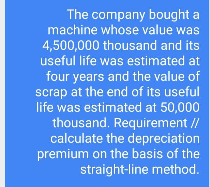 The company bought a
machine whose value was
4,500,000 thousand and its
useful life was estimated at
four years and the value of
scrap at the end of its useful
life was estimated at 50,000
thousand. Requirement //
calculate the depreciation
premium on the basis of the
straight-line method.
