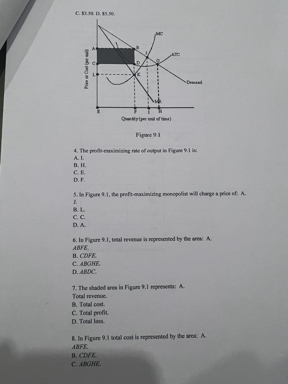 C. $3.50. D. $5.50.
Price or Cost (per unit)
C
L
B
D
J
K
MC
G
MR
E
F
I
H
Quantity (per unit of time)
Figure 9.1
ATC
Demand
4. The profit-maximizing rate of output in Figure 9.1 is:
A. I.
B. H.
C. E.
D. F.
5. In Figure 9.1, the profit-maximizing monopolist will charge a price of: A.
J.
B. L.
C. C.
D. A.
6. In Figure 9.1, total revenue is represented by the area: A.
ABFE.
B. CDFE.
C. ABGHE.
D. ABDC.
7. The shaded area in Figure 9.1 represents: A.
Total revenue.
B. Total cost.
C. Total profit.
D. Total loss.
8. In Figure 9.1 total cost is represented by the area: A.
ABFE.
B. CDFE.
C. ABGHE.