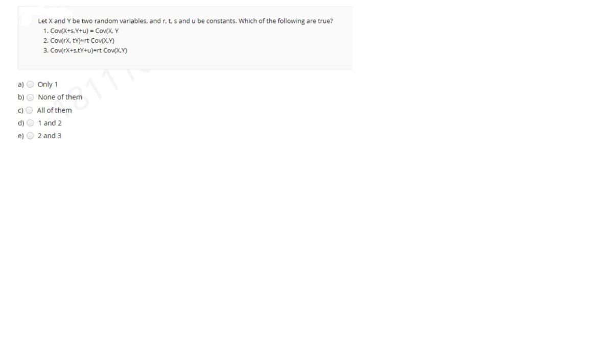 Let X and Y be two random variables, and r, t, s and u be constants. Which of the following are true?
1. Cov(X+s,Y+u) = Cov(X, Y
2. Cov(rx, tY)=rt Cov(X,Y)
3. Cov(rX+s,tY+u)=rt Cov(X,Y)
a) O Only 1
b) O None of them
c)O All of them
d) O 1 and 2
e) O 2 and 3
