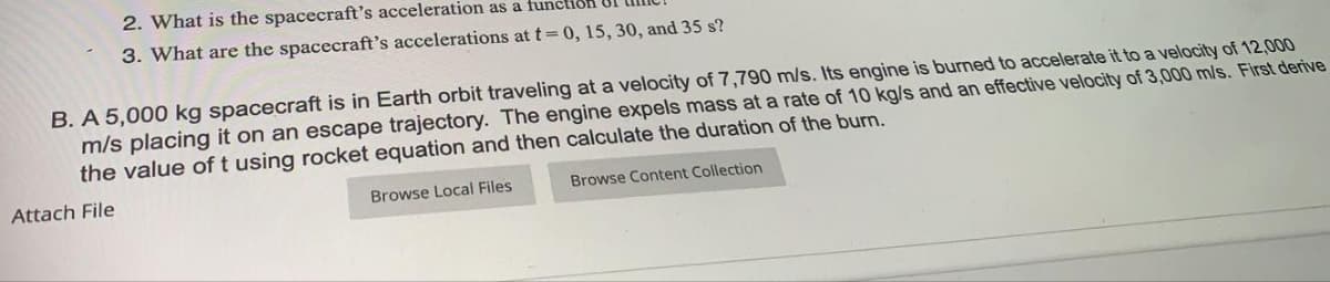 2. What is the spacecraft's acceleration as a function 1
3. What are the spacecraft's accelerations at t=0, 15, 30, and 35 s?
B. A 5,000 kg spacecraft is in Earth orbit traveling at a velocity of 7,790 m/s. Its engine is burned to accelerate it to a velocity of 12,000
m/s placing it on an escape trajectory. The engine expels mass at a rate of 10 kg/s and an effective velocity of 3,000 m/s. First derive
the value of t using rocket equation and then calculate the duration of the burn.
Attach File
Browse Local Files
Browse Content Collection