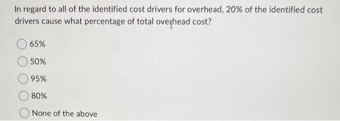 In regard to all of the identified cost drivers for overhead, 20% of the identified cost
drivers cause what percentage of total overhead cost?
65%
50%
95%
80%
None of the above