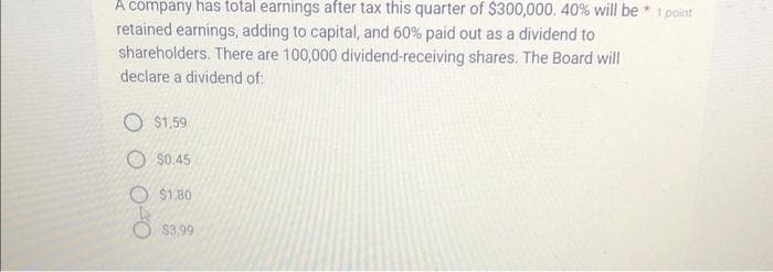 A company has total earnings after tax this quarter of $300,000. 40% will be
retained earnings, adding to capital, and 60% paid out as a dividend to
shareholders. There are 100,000 dividend-receiving shares. The Board will
declare a dividend of:
$1,59
$0.45
$1,80
$3,99
1 point