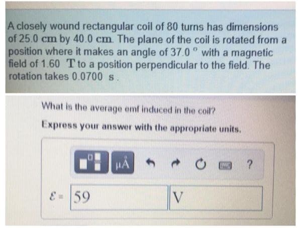 A closely wound rectangular coil of 80 turns has dimensions
of 25.0 cm by 40.0 cm. The plane of the coil is rotated from a
position where it makes an angle of 37.0 ° with a magnetic
field of 1.60 Tto a position perpendicular to the field. The
rotation takes 0.0700 s.
What is the average emf induced in the coil?
Express your answer with the appropriate units.
HA
59
V
