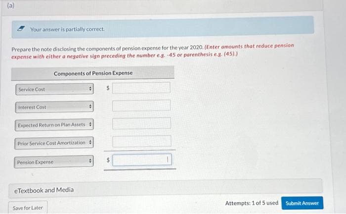 (a)
Your answer is partially correct.
Prepare the note disclosing the components of pension expense for the year 2020. (Enter amounts that reduce pension
expense with either a negative sign preceding the number e.g. -45 or parenthesis e.g. (45).)
Service Cost
Interest Cost
Components of Pension Expense
Expected Return on Plan Assets
Prior Service Cost Amortization :
Pension Expense
eTextbook and Media
Save for Later
$
$
1000
Attempts: 1 of 5 used
Submit Answer