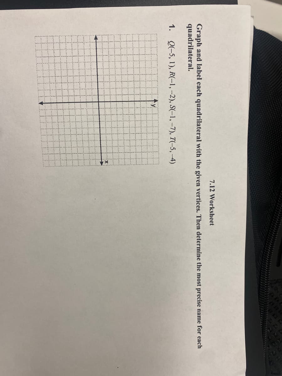 7.12 Worksheet
Graph and label each quadrilateral with the given vertices. Then determine the most precise name for each
quadrilateral.
1. Q(-5, 1), R(-1,-2), S(-1, -7), T(-5, -4)
