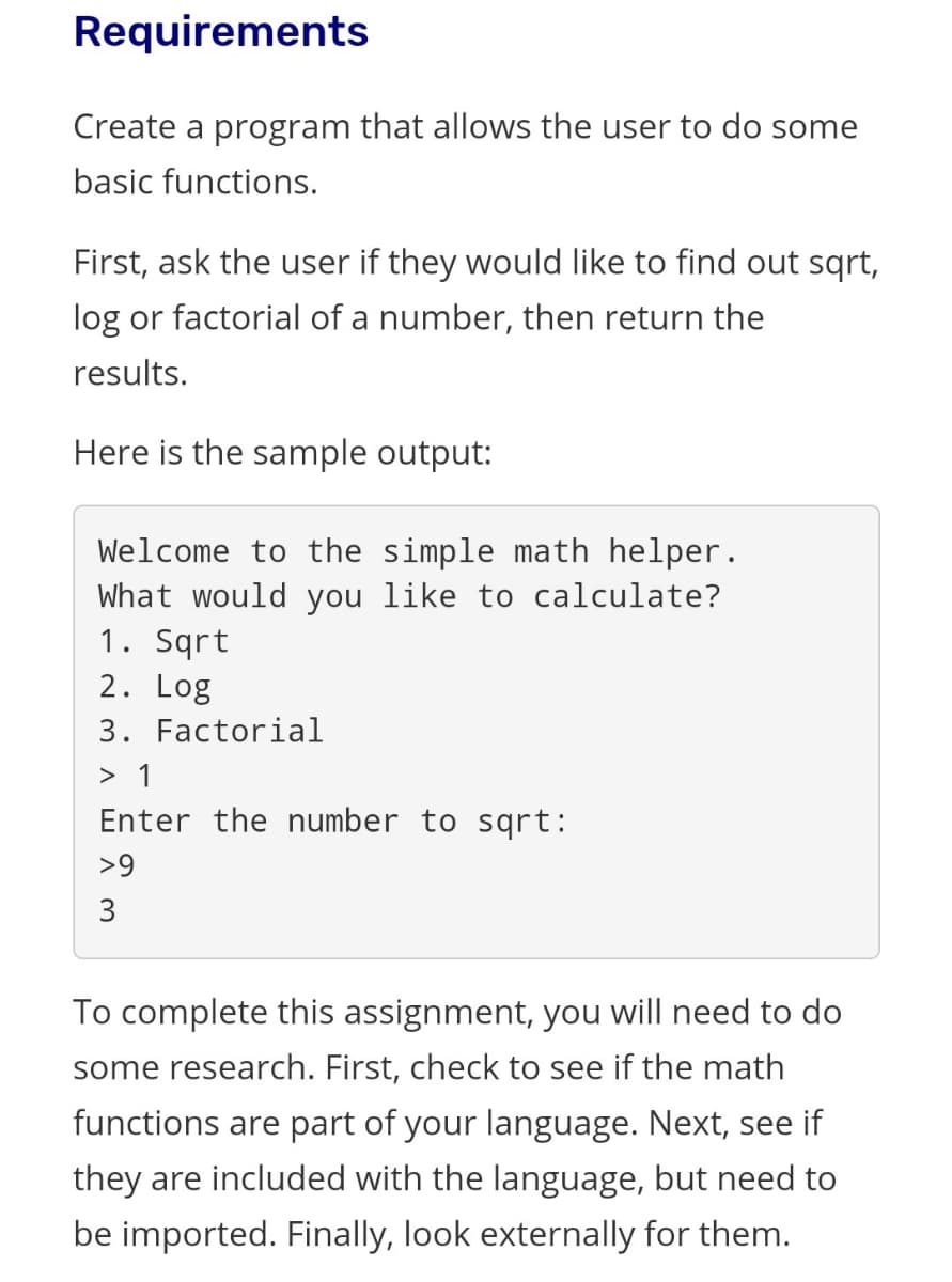 Requirements
Create a program that allows the user to do some
basic functions.
First, ask the user if they would like to find out sqrt,
log or factorial of a number, then return the
results.
Here is the sample output:
Welcome to the simple math helper.
What would you like to calculate?
1. Sqrt
2. Log
3. Factorial
> 1
Enter the number to sqrt:
>9
3
To complete this assignment, you will need to do
some research. First, check to see if the math
functions are part of your language. Next, see if
they are included with the language, but need to
be imported. Finally, look externally for them.
