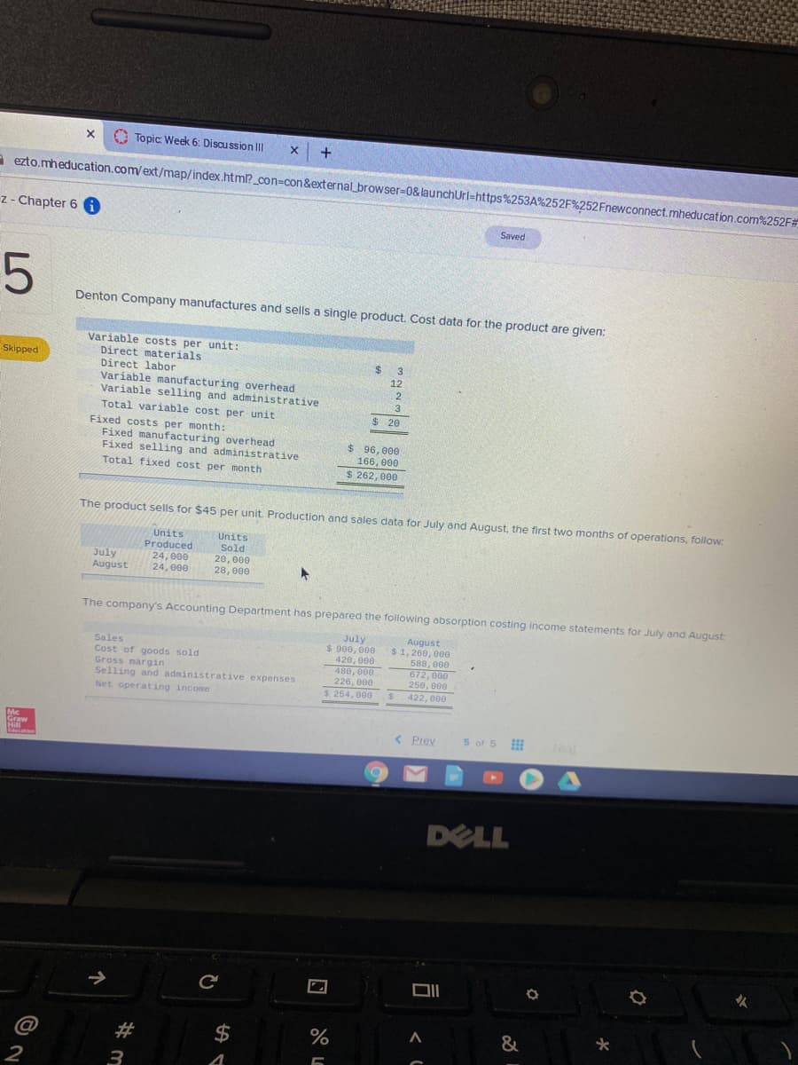 O Topic: Week 6: Discu ssion IIl
x +
a ezto.mheducation.com/ext/map/index.html?_con=con&external_browser-D0& launchUrl=https%253A%252F%252Fnewconnect.mheducation.com%252F#
z- Chapter 6 A
Saved
Denton Company manufactures and sells a single product. Cost data for the product are given:
Variable costs per unit:
Direct materials
Direct labor
Variable manufacturing overhead
Variable selling and administrative
Total variable cost per unit
Skipped
2$
3
12
2
3
$ 20
Fixed costs per month:
Fixed manufacturing overhead
Fixed selling and administrative
$ 96, 000
166, 000
$ 262, 000
Total fixed cost per month
The product sells for $45 per unit. Production and sales data for July and August, the first two months of operations, follow:
Units
Produced
24, 000
24, 000
Units
Sold
July
August
20, 000
28, 000
The company's Accounting Department has prepared the following absorption costing income statements for July and August:
Sales
Cost of goods sold
Gross margin
Selling and administrative expenses
July
$ 900, 000
420, 000
480,000
226, 000
August
$1, 260, 00e
588, 000
672,000
250, 000
Net operating income
$ 254, 000
422, 000
Mc
Graw
Hill
Edecation
< Prev
5 of 5
Nest
DELL
@
#
2$
&
2
