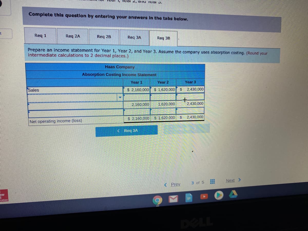 1, Teai , aliu reai 3.
Complete this question by entering your answers in the tabs below.
Req 1
Req 2A
Req 2B
Req 3A
Req 3B
Prepare an income statement for Year 1, Year 2, and Year 3. Assume the company uses absorption costing. (Round your
intermediate calculations to 2 decimal places.)
Haas Company
Absorption Costing Income Statement
Year 1
Year 2
Year 3
Sales
$ 2,160,000 $ 1,620,000r$ 2,430,000
2,160,000
1,620,000
2,430.000
$ 2,160,000 $ 1.620,000 $ 2,430,000
Net operating income (loss)
< Req 3A
3 of 5
Next >
< Prev
DELL
