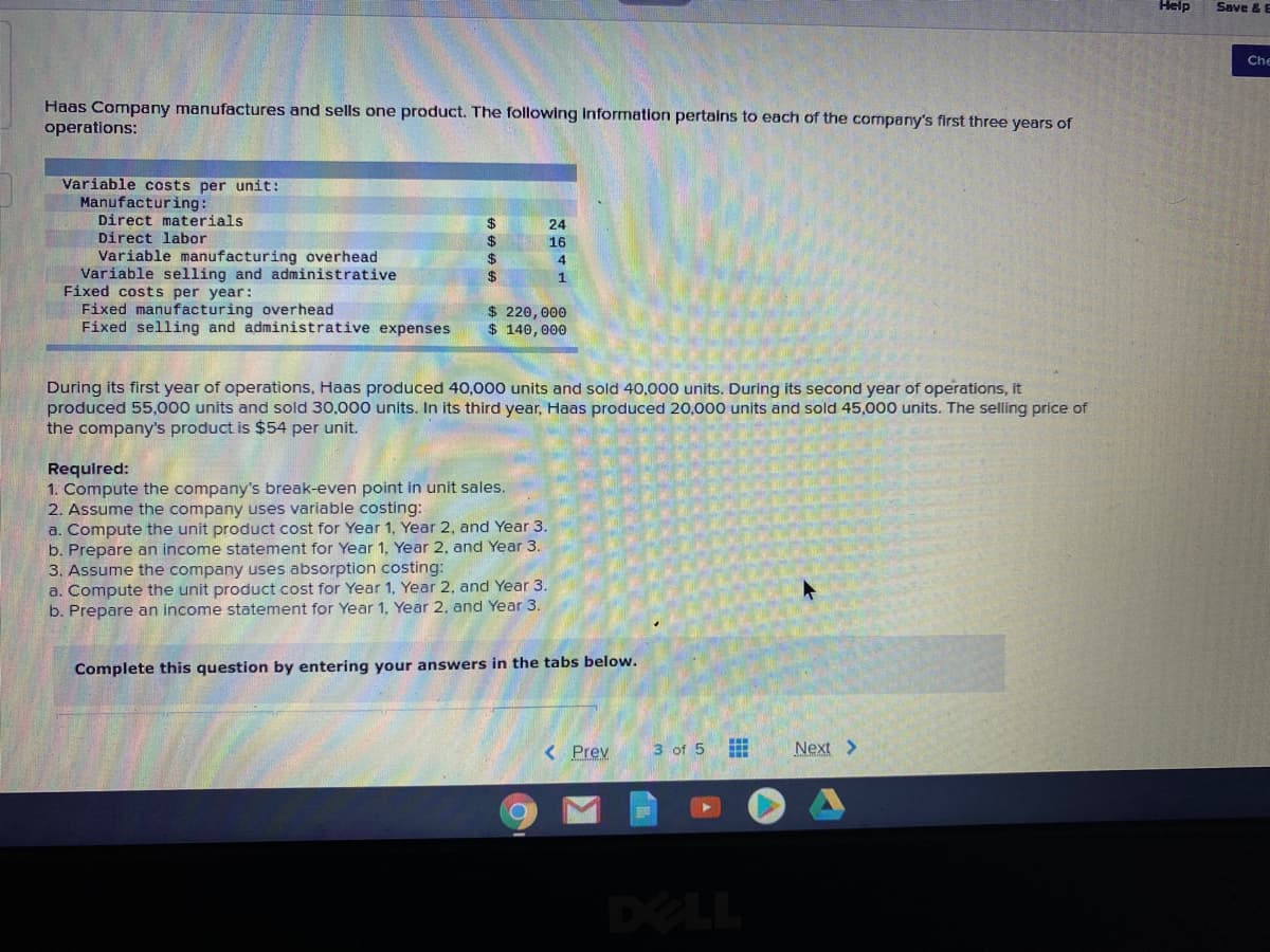 Help
Save &
Che
Haas Company manufactures and sells one product. The following information pertains to each of the company's first three years of
operations:
Variable costs per unit:
Manufacturing:
Direct materials
Direct labor
Variable manufacturing overhead
Variable selling and administrative
Fixed costs per year:
Fixed manufacturing overhead
Fixed selling and administrative expenses
24
$
24
24
16
1
$ 220,000
$ 140,000
During its first year of operations, Haas produced 40,000 units and sold 40,000 units. During its second year of operations, it
produced 55,000 units and sold 30,000 units. In its third year, Haas produced 20,000 units and sold 45,000 units. The selling price of
the company's product is $54 per unit.
Required:
Compute
2. Assume the company uses variable costing:
a. Compute the unit product cost for Year 1, Year 2, and Year 3.
b. Prepare an income statement for Year 1. Year 2, and Year 3.
3. Assume the company uses absorption costing:
a. Compute the unit product cost for Year 1, Year 2, and Year 3.
b. Prepare an income statement for Year 1. Year 2. and Year 3.
company's break-even point in unit sales.
Complete this question by entering your answers in the tabs below.
< Prev
Next >
3 of 5
DELL
