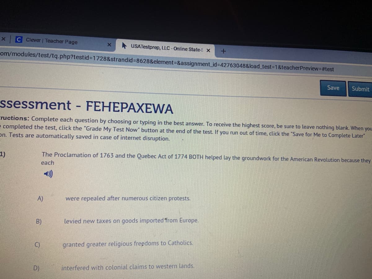 C Clever | Teacher Page
USATestprep, LLC-Online State-S x
Fom/modules/test/tq.php?testid%3D1728&strandid%3D8628&element-&assignment_id%3D42763048&load_test%3D1&teacherPreview=#test
Save
Submit
ssessment - FEHEPAXEWA
cructions: Complete each question by choosing or typing in the best answer. To receive the highest score, be sure to leave nothing blank. When you
e completed the test, click the "Grade My Test Now" button at the end of the test. If you run out of time, click the "Save for Me to Complete Later"
on. Tests are automatically saved in case of internet disruption.
1)
The Proclamation of 1763 and the Quebec Act of 1774 BOTH helped lay the groundwork for the American Revolution because they
each
A)
were repealed after numerous citizen protests.
B)
levied new taxes on goods imported from Europe.
C)
granted greater religious freedoms to Catholics.
D)
interfered with colonial claims to western lands.
