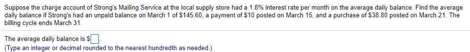 Suppose the charge account of Strong's Mailing Service at the local supply store had a 1.8% interest rate per month on the average daily balance. Find the average
daily balance if Strong's had an unpaid balance on March 1 of $145.60, a payment of $10 posted on March 15, and a purchase of $38.80 posted on March 21. The
billing cycle ends March 31.
The average daily balance is $
(Type an integer or decimal rounded to the nearest hundredth as needed.)
