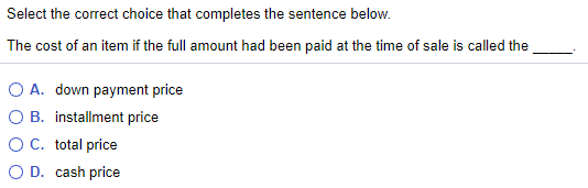 Select the correct choice that completes the sentence below.
The cost of an item if the full amount had been paid at the time of sale is called the
O A. down payment price
O B. installment price
O C. total price
O D. cash price
