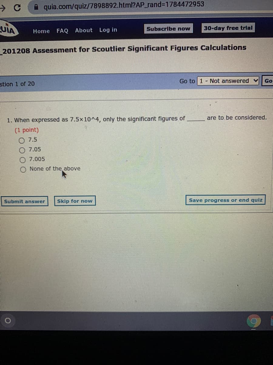 A quia.com/quiz/7898892.html?AP_rand%3D1784472953
UIA
FAQ About Log in
Subscribe now
30-day free trial
Home
201208 Assessment for Scoutlier Significant Figures Calculations
Go to 1 - Not answered v
Go
stion 1 of 20
1. When expressed as 7.5x10^4, only the significant figures of
are to.be considered.
(1 point)
O 7.5
7.05
O 7.005
O None of the, above
Submit answer
Skip for now
Save progress or end quiz
