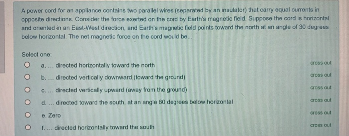 A power cord for an appliance contains two parallel wires (separated by an insulator) that carry equal currents in
opposite directions. Consider the force exerted on the cord by Earth's magnetic field. Suppose the cord is horizontal
and oriented in an East-West direction, and Earth's magnetic field points toward the north at an angle of 30 degrees
below horizontal. The net magnetic force on the cord would be...
Select one:
a. ... directed horizontally toward the north
cross out
b. .. directed vertically downward (toward the ground)
cross out
c. ... directed vertically upward (away from the ground)
cross out
d. ... directed toward the south, at an angle 60 degrees below horizontal
cross out
cross out
e. Zero
f. ... directed horizontally toward the south
cross out
