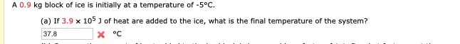 A 0.9 kg block of ice is initially at a temperature of -5°C.
(a) If 3.9 x 105 J of heat are added to the ice, what is the final temperature of the system?
37.8
°C
