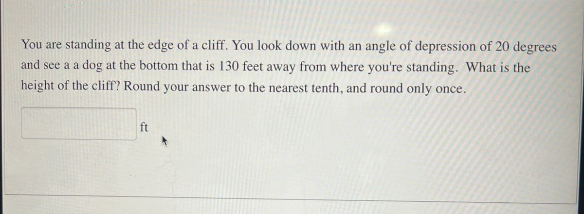 You are standing at the edge of a cliff. You look down with an angle of depression of 20 degrees
and see a a dog at the bottom that is 130 feet away from where you're standing. What is the
height of the cliff? Round your answer to the nearest tenth, and round only once.
ft