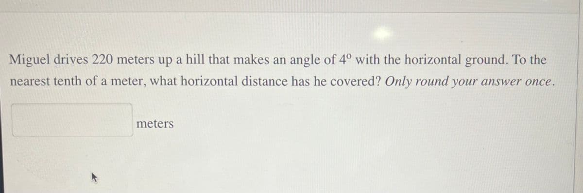 Miguel drives 220 meters up a hill that makes an angle of 4° with the horizontal ground. To the
nearest tenth of a meter, what horizontal distance has he covered? Only round your answer once.
meters