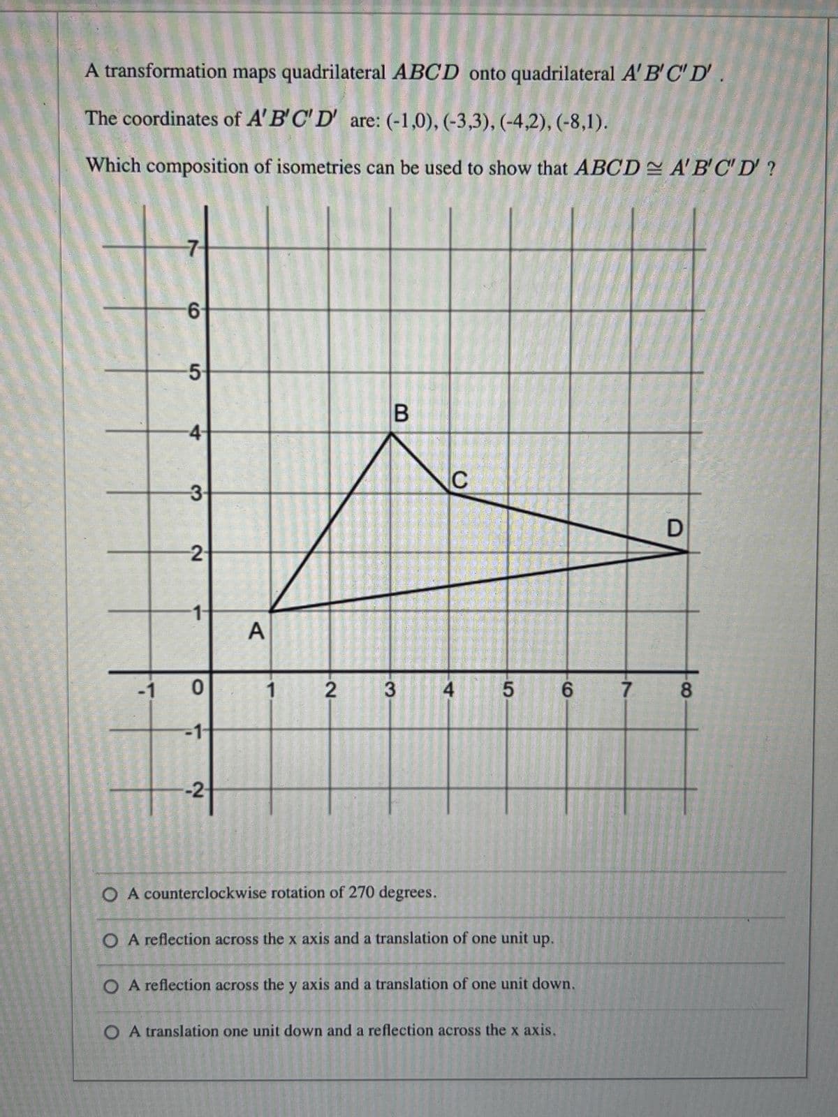 A transformation maps quadrilateral ABCD onto quadrilateral A' B'C' D'
The coordinates of A'B'C'D' are: (-1,0), (-3,3), (-4,2), (-8,1).
Which composition of isometries can be used to show that ABCD A'B'C'D?
6
5
4
3
2
1-
0
-1-
-2₁-
A
1
2
B
3
C
4 5
6
O A counterclockwise rotation of 270 degrees.
O A reflection across the x axis and a translation of one unit up.
O A reflection across the y axis and a translation of one unit down.
O A translation one unit down and a reflection across the x axis.
D
7 8