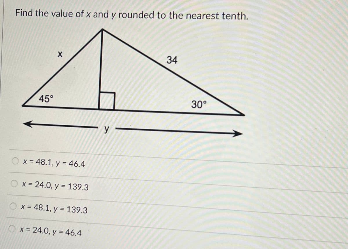 Find the value of x and y rounded to the nearest tenth.
45°
X
x = 48.1, y = 46.4
x = 24.0, y = 139.3
x = 48.1, y = 139.3
x = 24.0, y = 46.4
y
34
30°