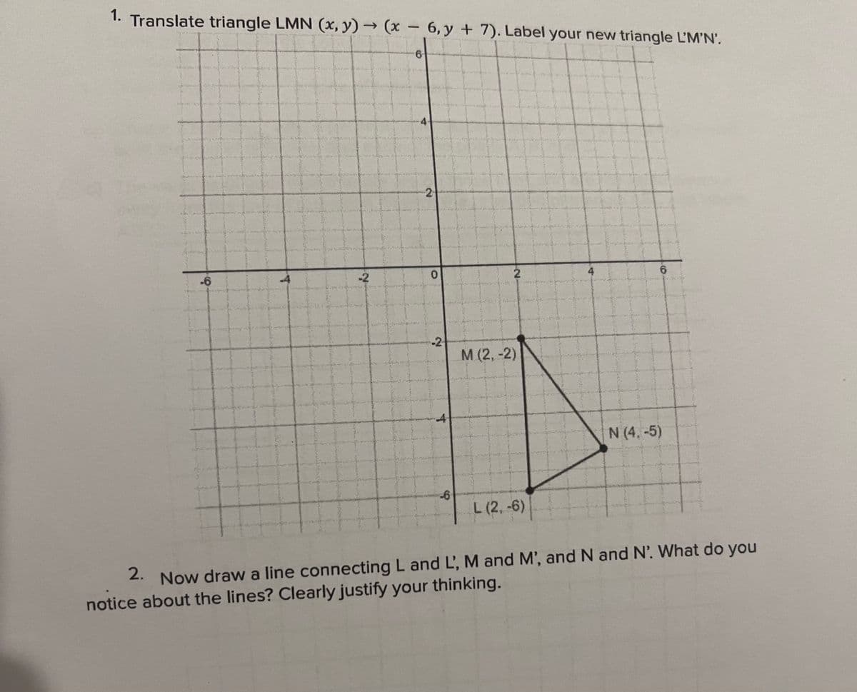 1.
Translate triangle LMN (x,y) → (x - 6,y + 7). Label your new triangle L'M'N'.
6
-6
ex
-2
4
21
0
-24
4
-6
2
M (2,-2)
L (2,-6)
4
6
N (4.-5)
2.
Now draw a line connecting L and L, M and M', and N and N. What do you
notice about the lines? Clearly justify your thinking.