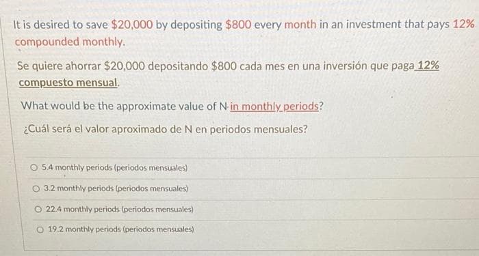 It is desired to save $20,000 by depositing $800 every month in an investment that pays 12%
compounded monthly.
Se quiere ahorrar $20,000 depositando $800 cada mes en una inversión que paga 12%
compuesto mensual.
What would be the approximate value of N-in monthly periods?
¿Cuál será el valor aproximado de N en periodos mensuales?
O 5.4 monthly periods (periodos mensuales)
3.2 monthly periods (periodos mensuales)
O 22.4 monthly periods (periodos mensuales)
O 19.2 monthly periods (periodos mensuales)
