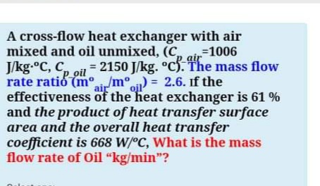 A cross-flow heat exchanger with air
mixed and oil unmixed, (C,
J/kg.°C, C,
rate ratió (mir/m°) = 2.6. If the
effectiveness of the heat exchanger is 61 %
and the product of heat transfer surface
area and the overall heat transfer
coefficient is 668 W/°C, What is the mass
flow rate of Oil “kg/min"?
%31006
air
= 2150 J/kg. °c5. The mass flow
