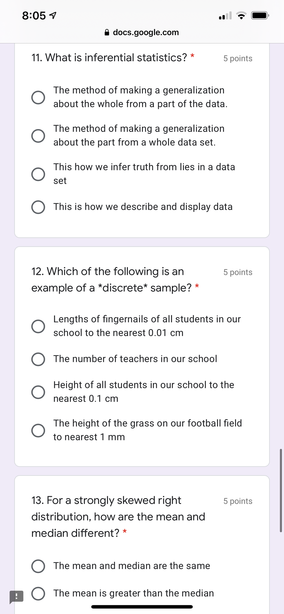 8:05 1
A docs.google.com
11. What is inferential statistics? *
5 points
The method of making a generalization
about the whole from a part of the data.
The method of making a generalization
about the part from a whole data set.
This how we infer truth from lies in a data
set
This is how we describe and display data
12. Which of the following is an
5 points
example of a *discrete* sample? *
Lengths of fingernails of all students in our
school to the nearest 0.01 cm
The number of teachers in our school
Height of all students in our school to the
nearest 0.1 cm
The height of the grass on our football field
to nearest 1 mm
13. For a strongly skewed right
5 points
distribution, how are the mean and
median different? *
The mean and median are the same
The mean is greater than the median
