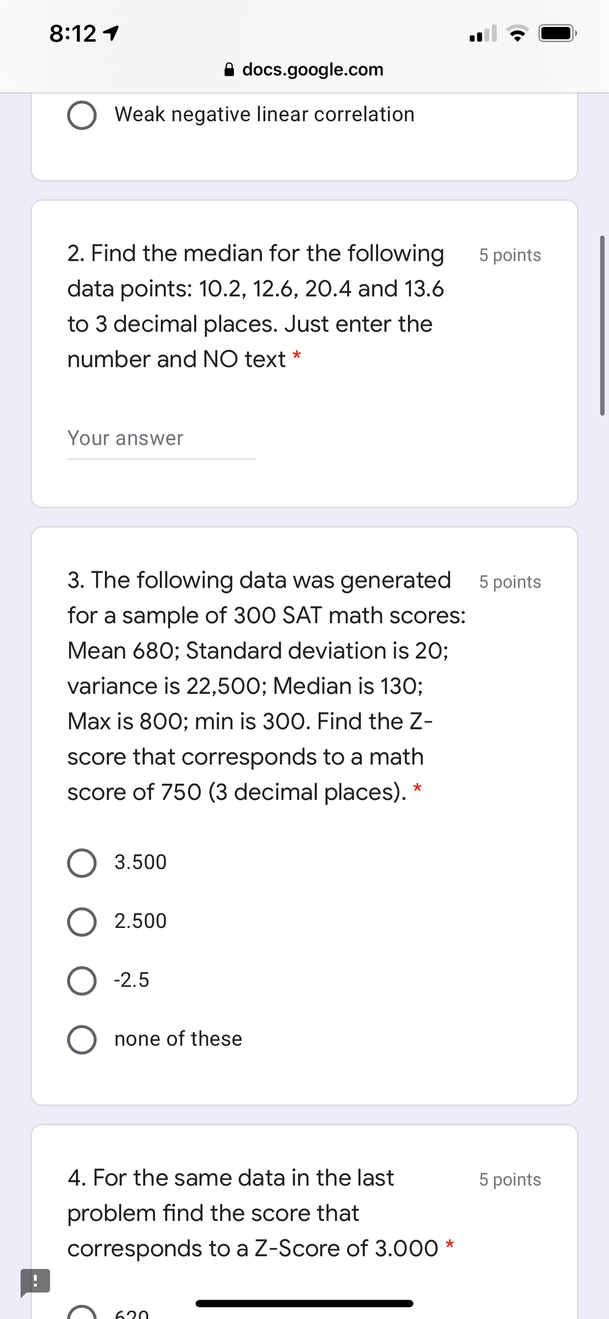 8:12 1
A docs.google.com
Weak negative linear correlation
2. Find the median for the following
5 points
data points: 1O.2, 12.6, 20.4 and 13.6
to 3 decimal places. Just enter the
number and NO text *
Your answer
3. The following data was generated 5 points
for a sample of 300 SAT math scores:
Mean 680; Standard deviation is 20;
variance is 22,500; Median is 130;
Max is 800; min is 300. Find the Z-
score that corresponds to a math
score of 750 (3 decimal places). *
O 3.500
O 2.500
O -2.5
none of these
4. For the same data in the last
5 points
problem find the score that
corresponds to a Z-Score of 3.000 *
620
