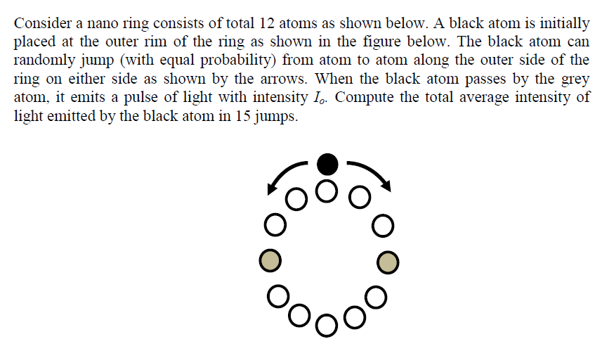 Consider a nano ring consists of total 12 atoms as shown below. A black atom is initially
placed at the outer rim of the ring as shown in the figure below. The black atom can
randomly jump (with equal probability) from atom to atom along the outer side of the
ring on either side as shown by the arrows. When the black atom passes by the grey
atom, it emits a pulse of light with intensity I,. Compute the total average intensity of
light emitted by the black atom in 15 jumps.
