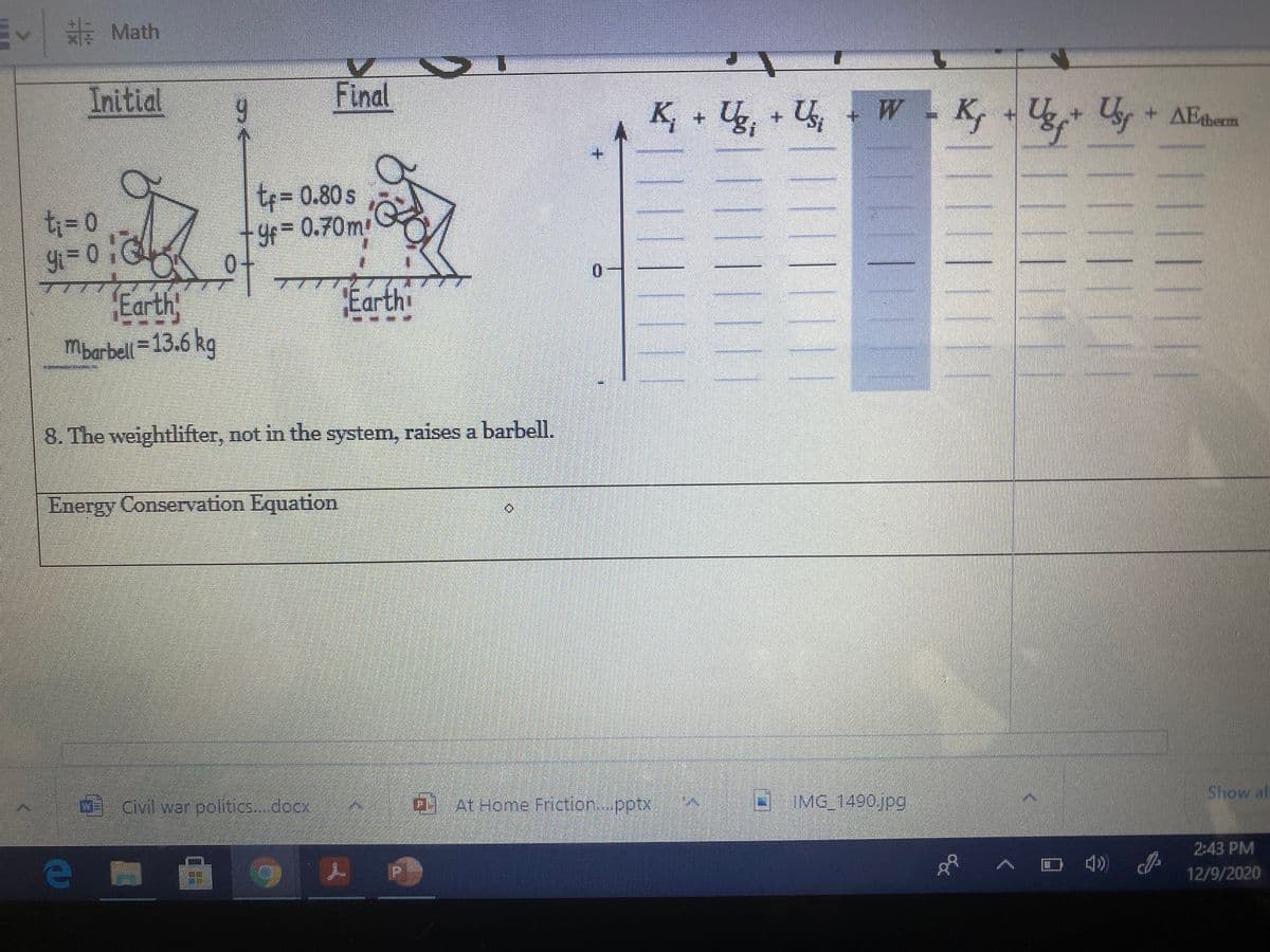 EV E Math
Initial
Final
K, + U, + U, - W- K, - Ug+ Uy
Usr + AEtherm
+.
t= 0.80 s
ti3=D0
y=
0.70m
0-
7777
to
Earth
0.
Earth
Mbarbell = 13.6 kg
8. The weightlifter, not in the system, raises a barbell.
Energy Conservation Equation
Show al
Civitwar politics.. docx
a
At Home Friction.pptx
IMG_1490jpg
2:43 PM
12/9/2020
T||||||||
|||||||
2|||||1|1
||L||||||
1||||||||
1||||||||
||||||
