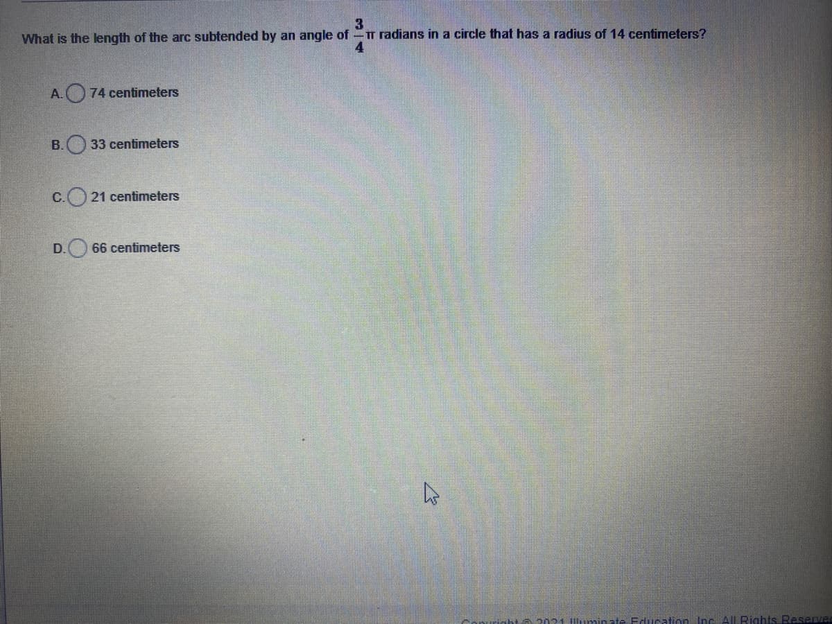 3
What is the ength of the arc subtended by an angle of-T radians in a circle that has a radius of 14 centimeters?
4
A. 74 centimeters
B. 33 centimeters
C. 21 centimeters
D.
66 centimeters
T a202 himinat- Education Inc All Rights Reserver
