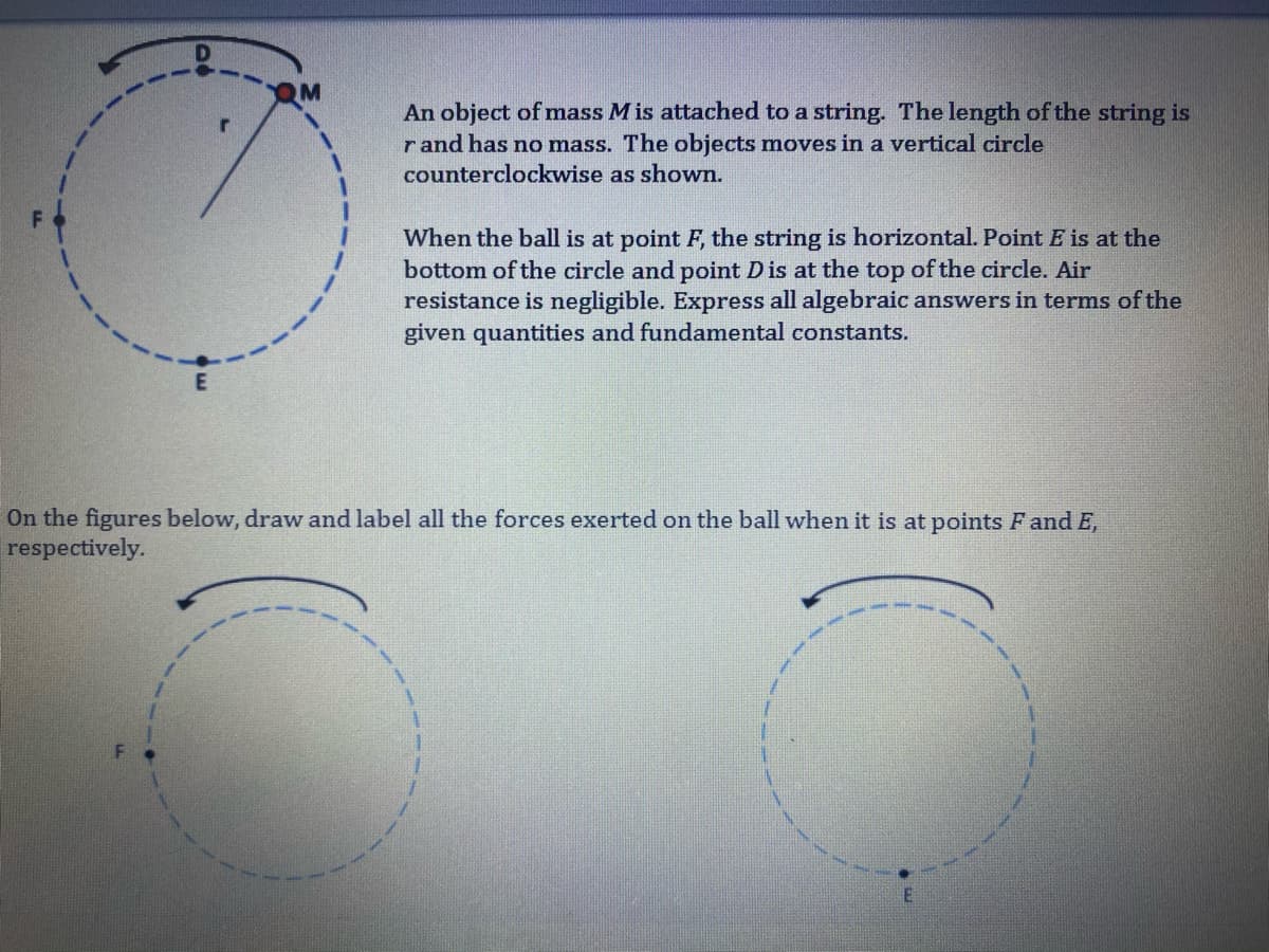 An object of mass M is attached to a string. The length of the string is
r and has no mass. The objects moves in a vertical circle
counterclockwise as shown.
When the ball is at point F, the string is horizontal. Point E is at the
bottom of the circle and point Dis at the top of the circle. Air
resistance is negligible. Express all algebraic answers in terms of the
given quantities and fundamental constants.
On the figures below, draw and label all the forces exerted on the ball when it is at points F and E,
respectively.
