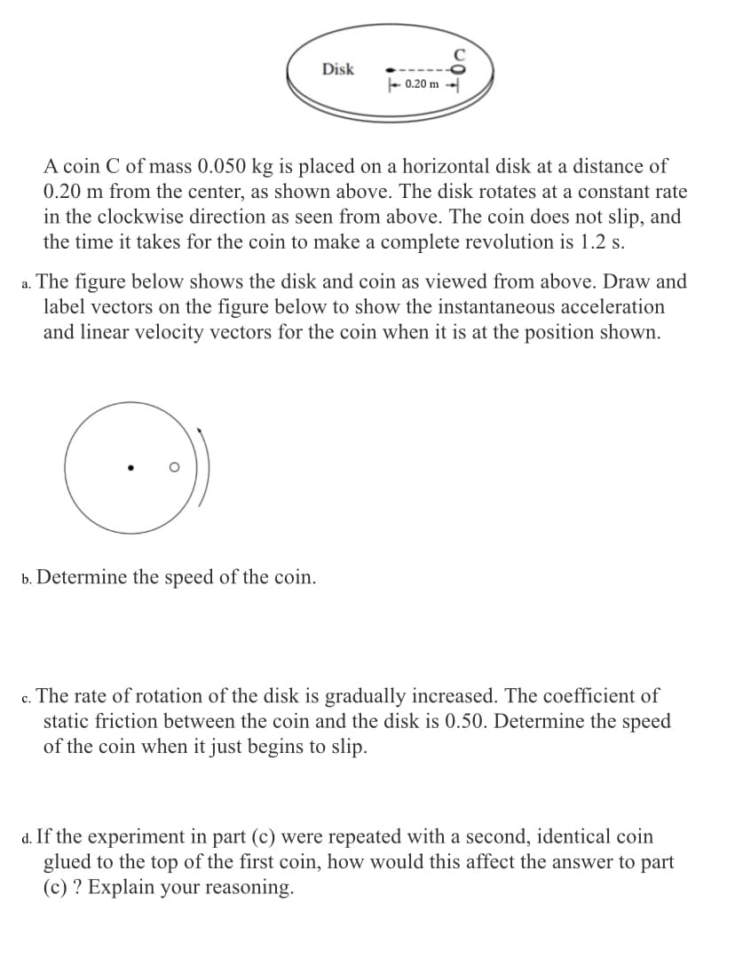 Disk
- 0.20 m
A coin C of mass 0.050 kg is placed on a horizontal disk at a distance of
0.20 m from the center, as shown above. The disk rotates at a constant rate
in the clockwise direction as seen from above. The coin does not slip, and
the time it takes for the coin to make a complete revolution is 1.2 s.
a. The figure below shows the disk and coin as viewed from above. Draw and
label vectors on the figure below to show the instantaneous acceleration
and linear velocity vectors for the coin when it is at the position shown.
b. Determine the speed of the coin.
c. The rate of rotation of the disk is gradually increased. The coefficient of
static friction between the coin and the disk is 0.50. Determine the speed
of the coin when it just begins to slip.
d. If the experiment in part (c) were repeated with a second, identical coin
glued to the top of the first coin, how would this affect the answer to part
(c) ? Explain your reasoning.
