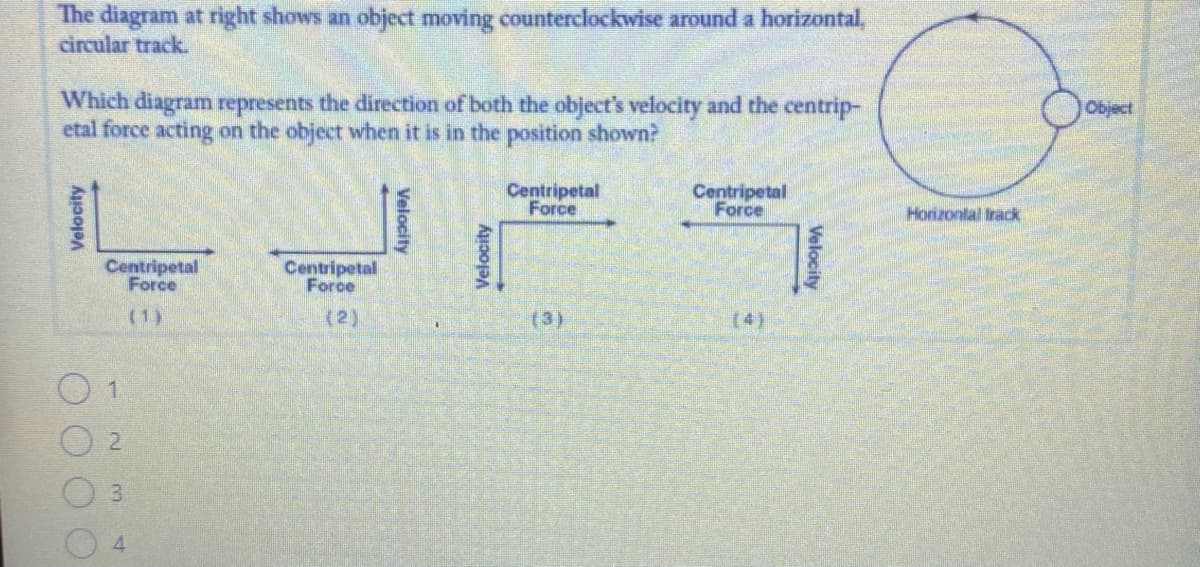 The diagram at right shows an object moving counterclockwise around a horizontal,
circular track.
Which diagram represents the direction of both the object's velocity and the centrip-
etal force acting on the object when it is in the position shown?
Object
Centripetal
Force
Centripetal
Force
Horizontal frack
Centripetal
Force
Centripetal
Force
(1)
(2)
(3)
(4)
Velocity
Velocity
Velocity
Velocity
