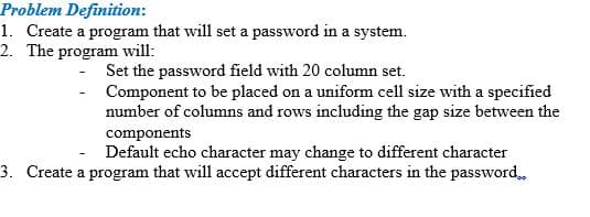 Problem Definition:
1. Create a program that will set a password in a system.
2. The program will:
Set the password field with 20 column set.
Component to be placed on a uniform cell size with a specified
number of columns and rows including the gap size between the
components
- Default echo character may change to different character
3. Create a program that will accept different characters in the password
