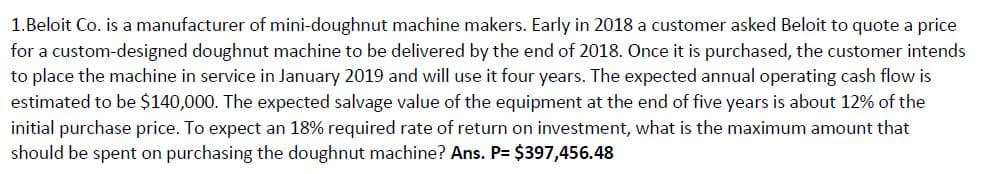 1.Beloit Co. is a manufacturer of mini-doughnut machine makers. Early in 2018 a customer asked Beloit to quote a price
for a custom-designed doughnut machine to be delivered by the end of 2018. Once it is purchased, the customer intends
to place the machine in service in January 2019 and will use it four years. The expected annual operating cash flow is
estimated to be $140,000. The expected salvage value of the equipment at the end of five years is about 12% of the
initial purchase price. To expect an 18% required rate of return on investment, what is the maximum amount that
should be spent on purchasing the doughnut machine? Ans. P= $397,456.48
